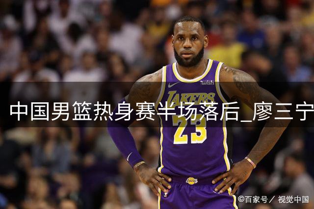 中国男篮热身赛半场落后 廖三宁贺希宁手感欠佳