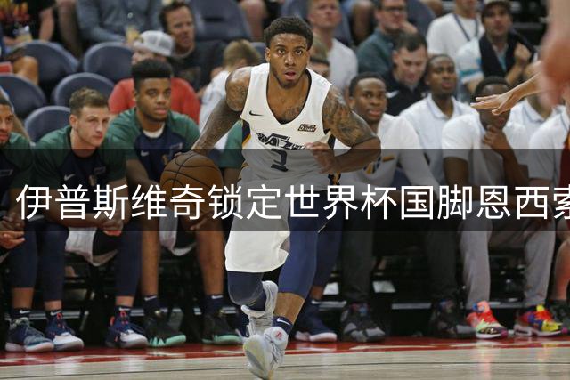 伊普斯维奇锁定世界杯国脚恩西索 夏季转会窗口再添强援