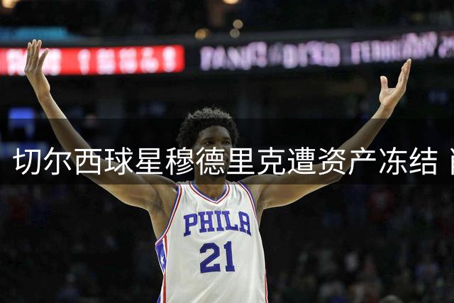 切尔西球星穆德里克遭资产冻结 肖像权纠纷涉及600万欧元索赔