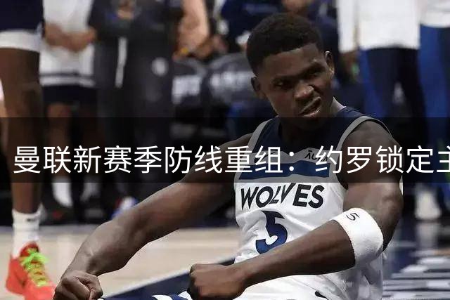 曼联新赛季防线重组：约罗锁定主力中卫席位，搭档人选引关注