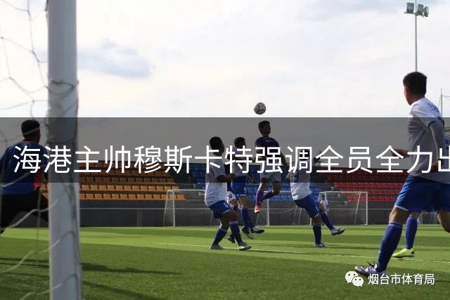海港主帅穆斯卡特强调全员全力出击 青年球员成长获重点解读