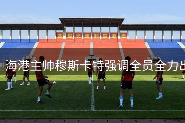 海港主帅穆斯卡特强调全员全力出击 青年球员成长获重点解读