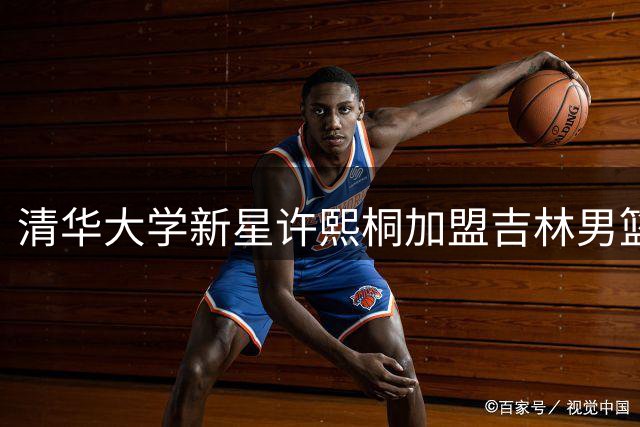 清华大学新星许熙桐加盟吉林男篮，未来可期
