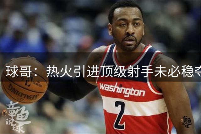 球哥：热火引进顶级射手未必稳夺冠 但他们的阵容配置已相当完备