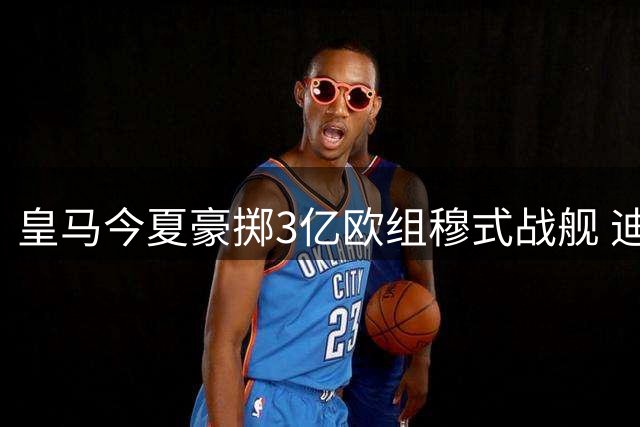 皇马今夏豪掷3亿欧组穆式战舰 迪奥曼德领衔5大强援震撼加盟