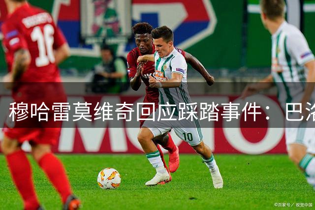 穆哈雷莫维奇回应踩踏事件：巴洛贡非蓄意 庆幸未受伤