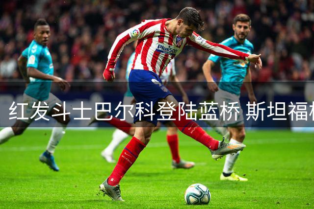 红发斗士巴尔科登陆蓝桥 斯坦福桥迎来新"硬骨头