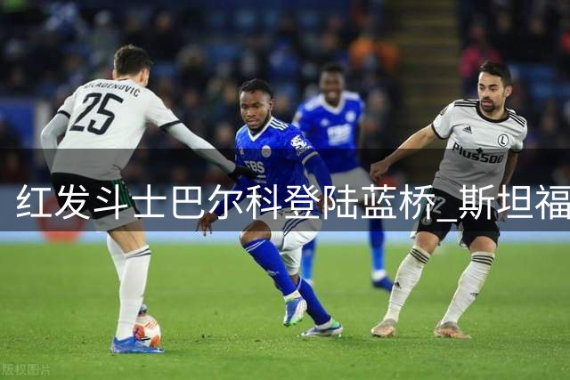 红发斗士巴尔科登陆蓝桥 斯坦福桥迎来新"硬骨头