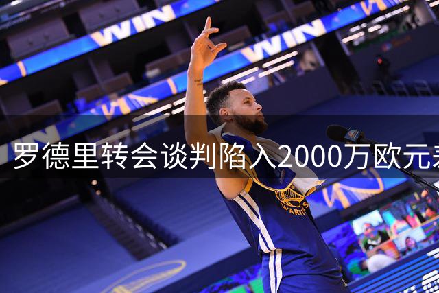 罗德里转会谈判陷入2000万欧元差价僵局 三方博弈谁将妥协？