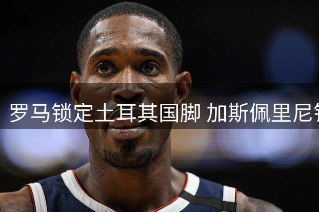 罗马锁定土耳其国脚 加斯佩里尼钦点边路多面手