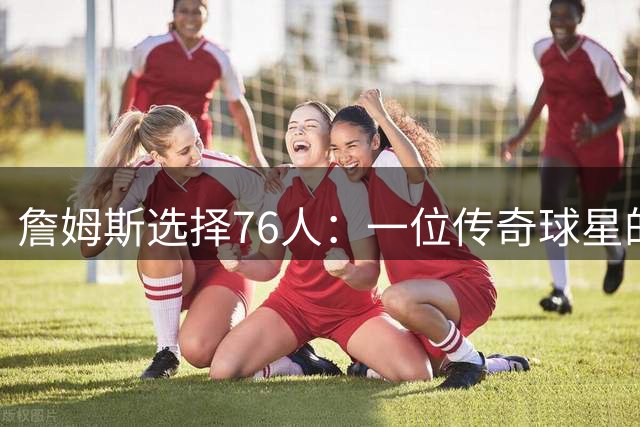 詹姆斯选择76人：一位传奇球星的不寻常夺冠之路