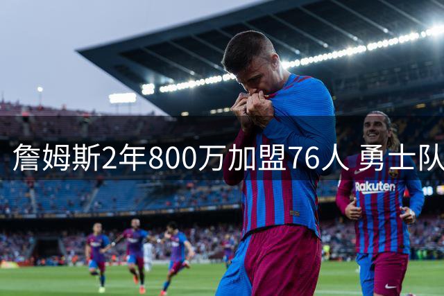 詹姆斯2年800万加盟76人 勇士队记透露球队早有预感无缘争夺