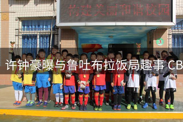 许钟豪曝与鲁吐布拉饭局趣事 CBA教练球员互动引球迷热议