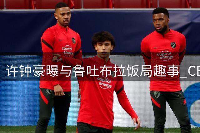 许钟豪曝与鲁吐布拉饭局趣事 CBA教练球员互动引球迷热议