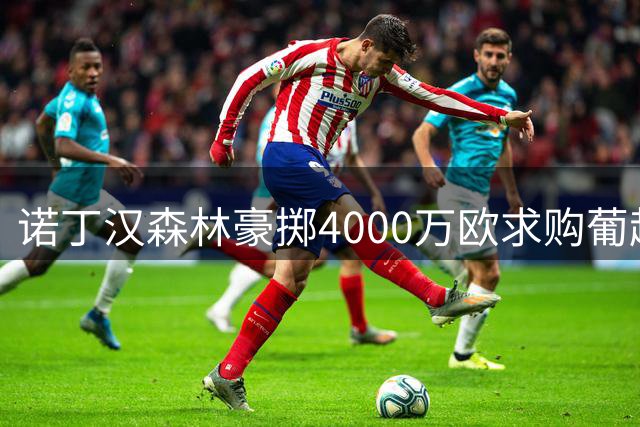 诺丁汉森林豪掷4000万欧求购葡超铁闸 解约金条款成谈判关键