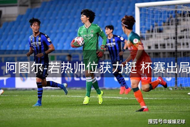 阿图尔-若热帅位获力挺 杯赛出局重压之下仅剩联赛目标