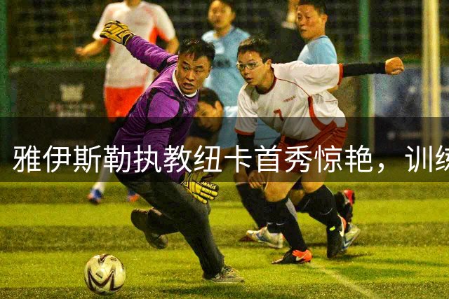 雅伊斯勒执教纽卡首秀惊艳，训练强度创俱乐部新高