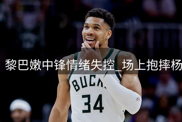 黎巴嫩中锋情绪失控 场上抱摔杨瀚森引争议