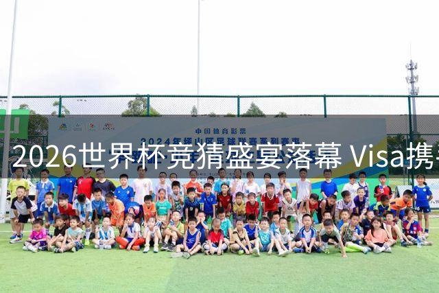 2026世界杯竞猜盛宴落幕 Visa携手球迷共谱绿茵记忆