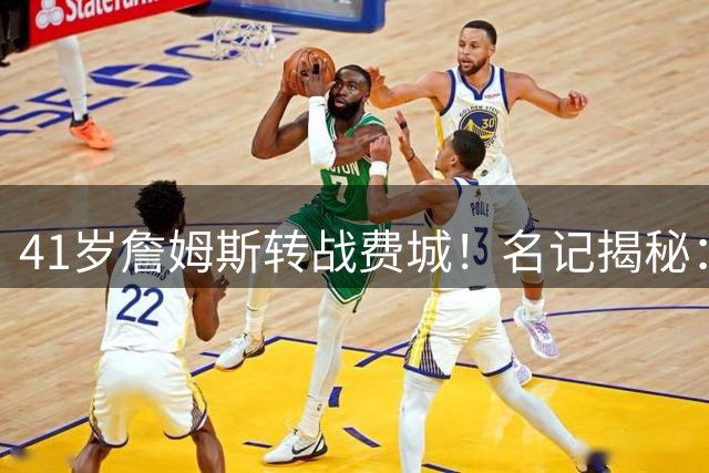 41岁詹姆斯转战费城！名记揭秘：布朗加盟成关键转折